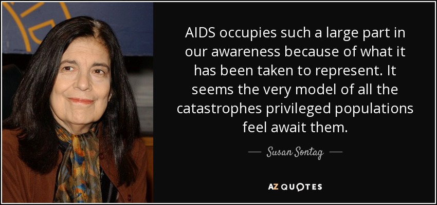 AIDS occupies such a large part in our awareness because of what it has been taken to represent. It seems the very model of all the catastrophes privileged populations feel await them. - Susan Sontag