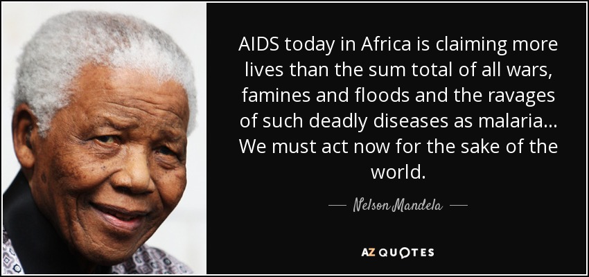 AIDS today in Africa is claiming more lives than the sum total of all wars, famines and floods and the ravages of such deadly diseases as malaria ... We must act now for the sake of the world. - Nelson Mandela