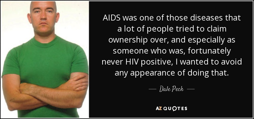 AIDS was one of those diseases that a lot of people tried to claim ownership over, and especially as someone who was, fortunately never HIV positive, I wanted to avoid any appearance of doing that. - Dale Peck