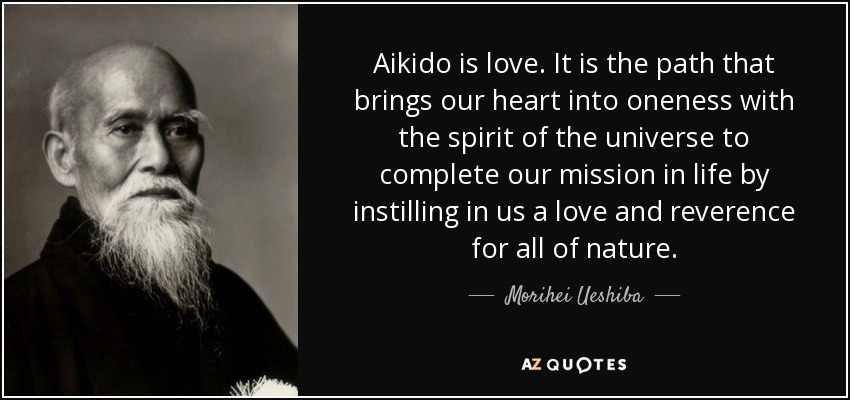 Aikido is love. It is the path that brings our heart into oneness with the spirit of the universe to complete our mission in life by instilling in us a love and reverence for all of nature. - Morihei Ueshiba