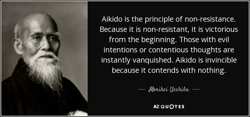 Aikido is the principle of non-resistance. Because it is non-resistant, it is victorious from the beginning. Those with evil intentions or contentious thoughts are instantly vanquished. Aikido is invincible because it contends with nothing. - Morihei Ueshiba