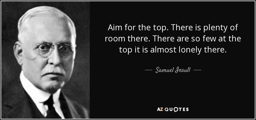 Aim for the top. There is plenty of room there. There are so few at the top it is almost lonely there. - Samuel Insull