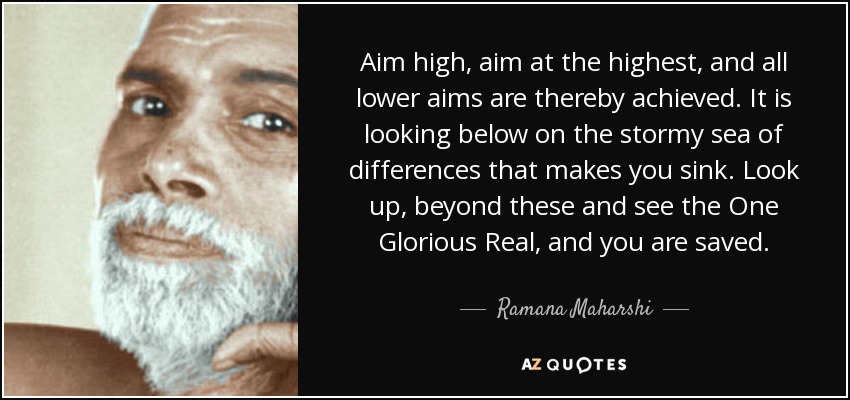 Aim high, aim at the highest, and all lower aims are thereby achieved. It is looking below on the stormy sea of differences that makes you sink. Look up, beyond these and see the One Glorious Real, and you are saved. - Ramana Maharshi
