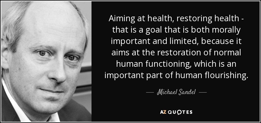 Aiming at health, restoring health - that is a goal that is both morally important and limited, because it aims at the restoration of normal human functioning, which is an important part of human flourishing. - Michael Sandel