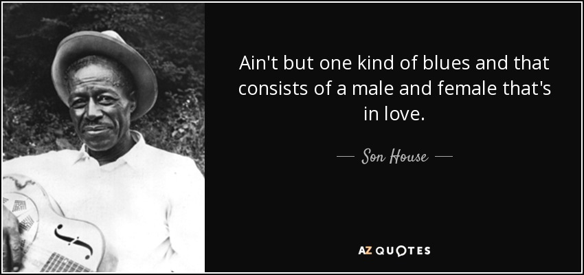 Ain't but one kind of blues and that consists of a male and female that's in love. - Son House