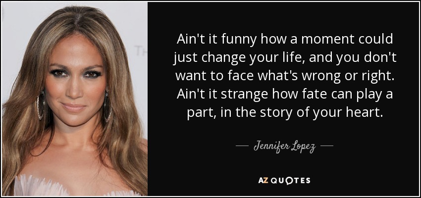 Ain't it funny how a moment could just change your life, and you don't want to face what's wrong or right. Ain't it strange how fate can play a part, in the story of your heart. - Jennifer Lopez