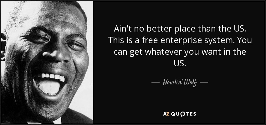 Ain't no better place than the US. This is a free enterprise system. You can get whatever you want in the US. - Howlin' Wolf