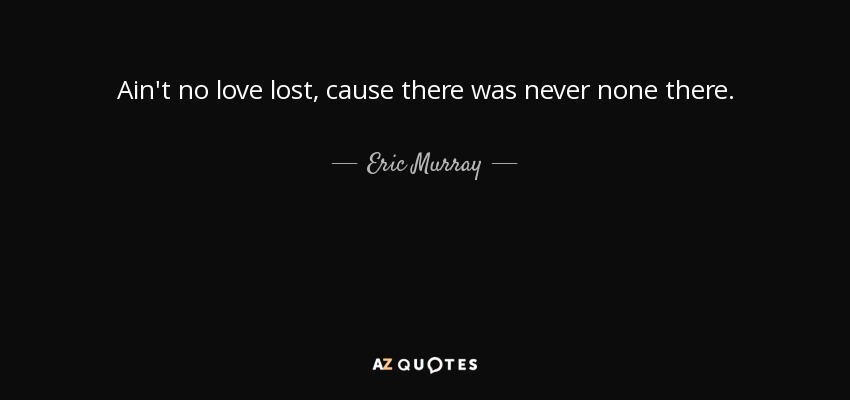 Ain't no love lost, cause there was never none there. - Eric Murray