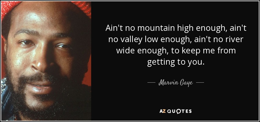 Ain't no mountain high enough, ain't no valley low enough, ain't no river wide enough, to keep me from getting to you. - Marvin Gaye