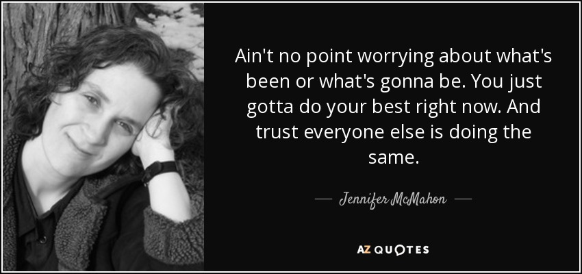 Ain't no point worrying about what's been or what's gonna be. You just gotta do your best right now. And trust everyone else is doing the same. - Jennifer McMahon