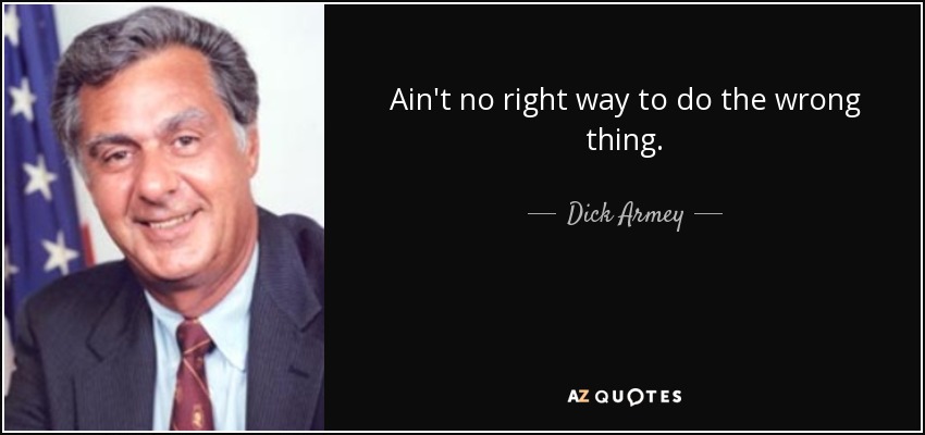 Ain't no right way to do the wrong thing. - Dick Armey