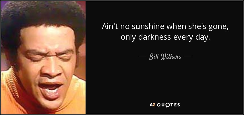 Ain't no sunshine when she's gone, only darkness every day. - Bill Withers