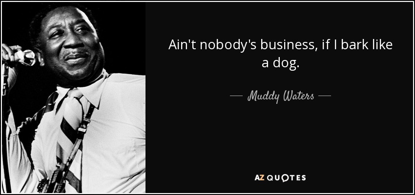 Ain't nobody's business, if I bark like a dog. - Muddy Waters