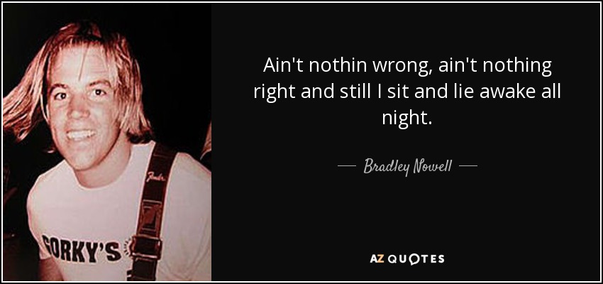 Ain't nothin wrong, ain't nothing right and still I sit and lie awake all night. - Bradley Nowell