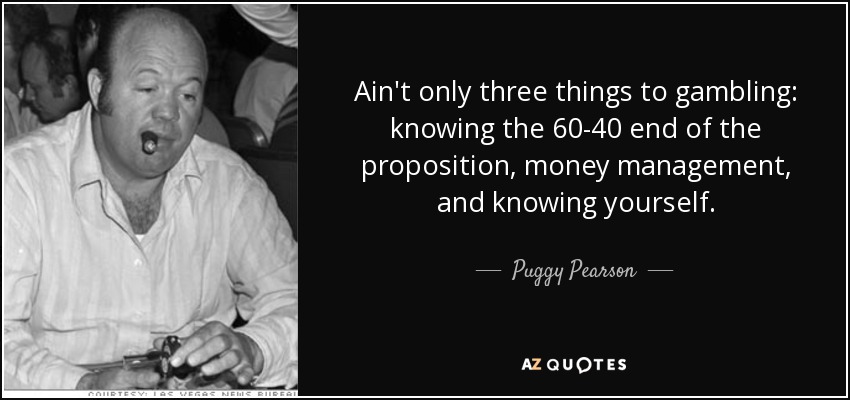 Ain't only three things to gambling: knowing the 60-40 end of the proposition, money management, and knowing yourself. - Puggy Pearson