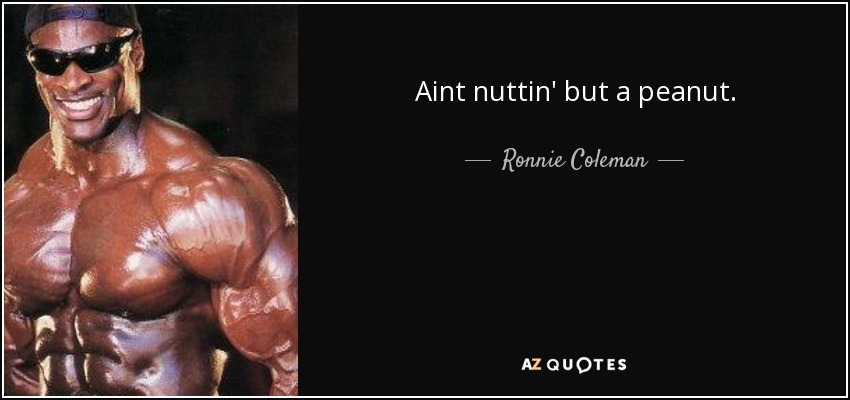 Aint nuttin' but a peanut. - Ronnie Coleman