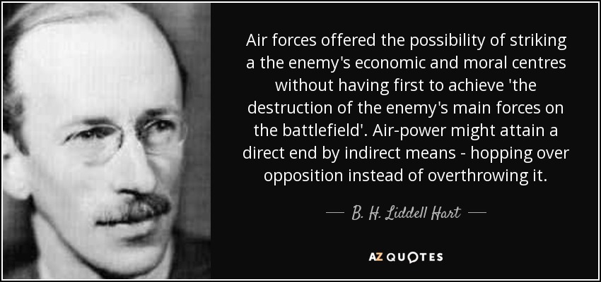Air forces offered the possibility of striking a the enemy's economic and moral centres without having first to achieve 'the destruction of the enemy's main forces on the battlefield'. Air-power might attain a direct end by indirect means - hopping over opposition instead of overthrowing it. - B. H. Liddell Hart
