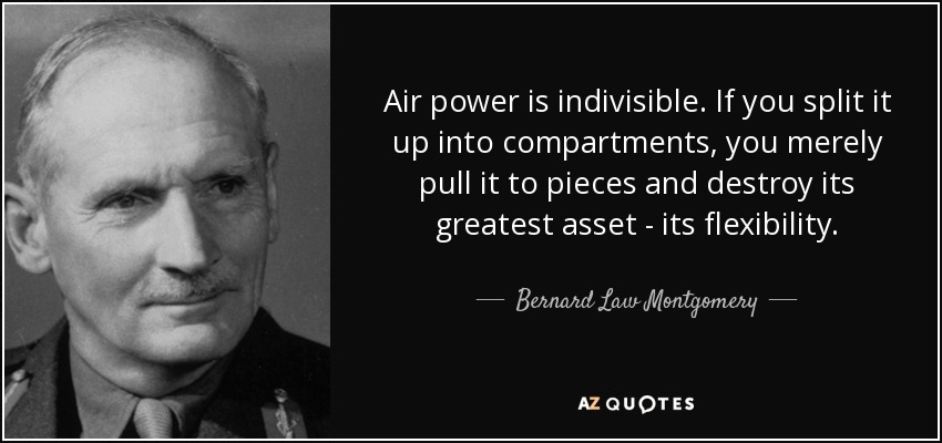 Air power is indivisible. If you split it up into compartments, you merely pull it to pieces and destroy its greatest asset - its flexibility. - Bernard Law Montgomery