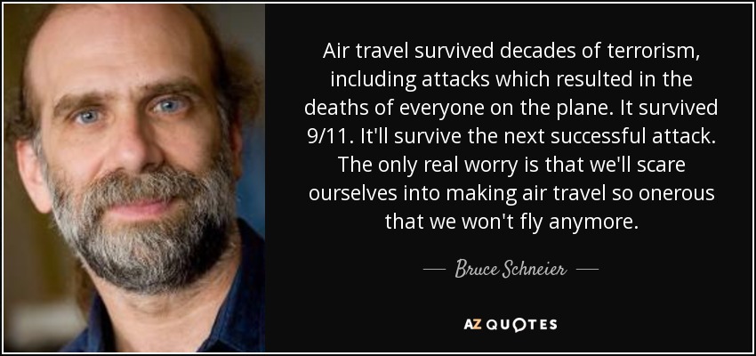 Air travel survived decades of terrorism, including attacks which resulted in the deaths of everyone on the plane. It survived 9/11. It'll survive the next successful attack. The only real worry is that we'll scare ourselves into making air travel so onerous that we won't fly anymore. - Bruce Schneier