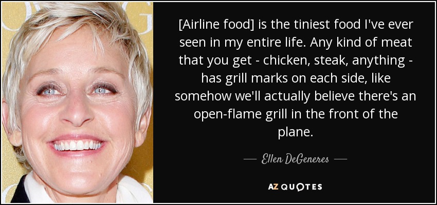[Airline food] is the tiniest food I've ever seen in my entire life. Any kind of meat that you get - chicken, steak, anything - has grill marks on each side, like somehow we'll actually believe there's an open-flame grill in the front of the plane. - Ellen DeGeneres