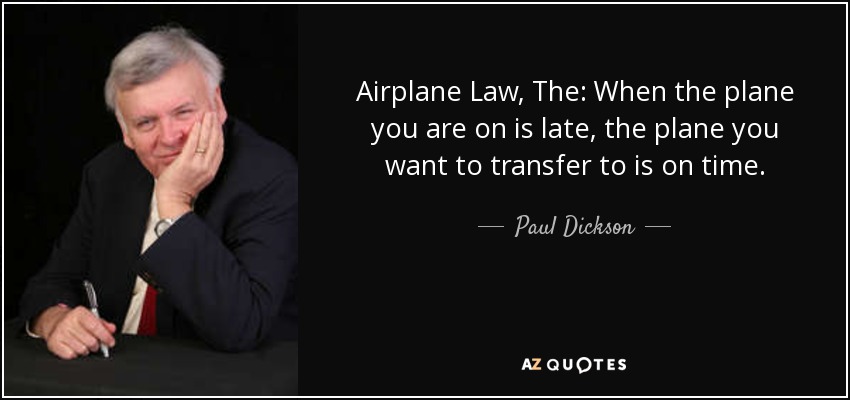 Airplane Law, The: When the plane you are on is late, the plane you want to transfer to is on time. - Paul Dickson