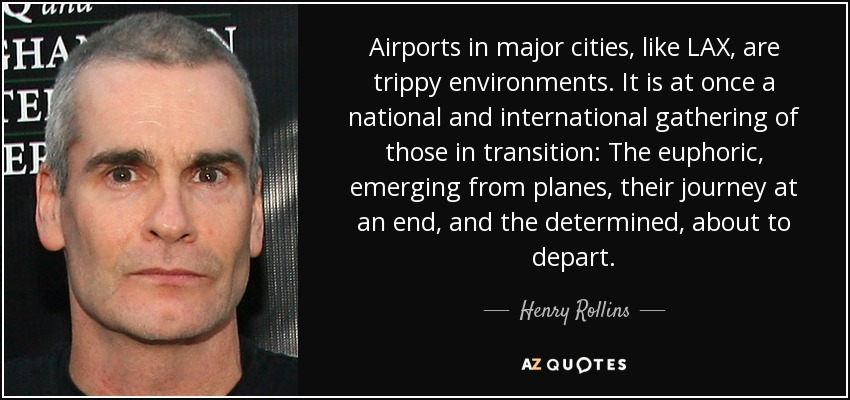 Airports in major cities, like LAX, are trippy environments. It is at once a national and international gathering of those in transition: The euphoric, emerging from planes, their journey at an end, and the determined, about to depart. - Henry Rollins
