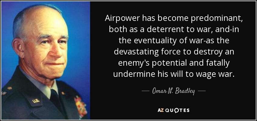 Airpower has become predominant, both as a deterrent to war, and-in the eventuality of war-as the devastating force to destroy an enemy's potential and fatally undermine his will to wage war. - Omar N. Bradley