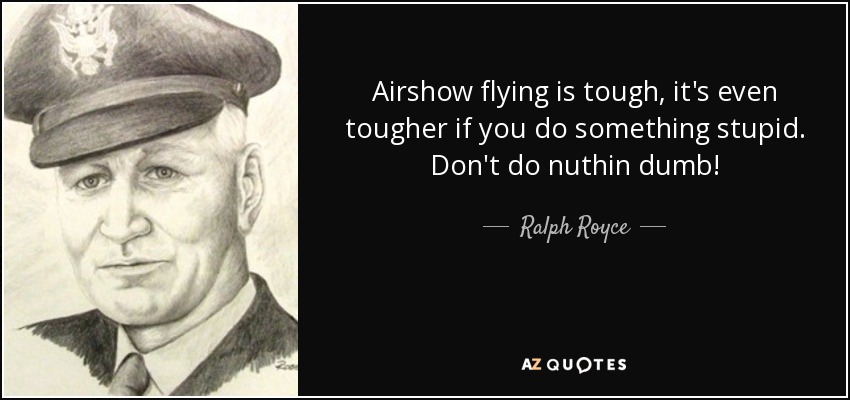 Airshow flying is tough, it's even tougher if you do something stupid. Don't do nuthin dumb! - Ralph Royce