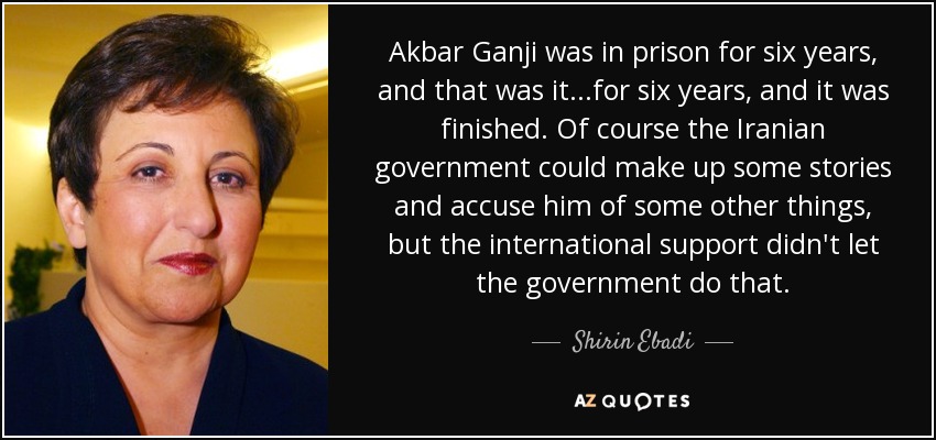Akbar Ganji was in prison for six years, and that was it...for six years, and it was finished. Of course the Iranian government could make up some stories and accuse him of some other things, but the international support didn't let the government do that. - Shirin Ebadi