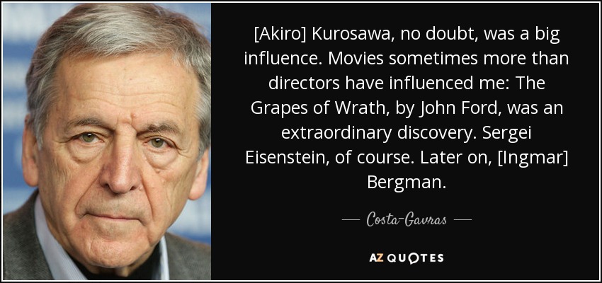[Akiro] Kurosawa, no doubt, was a big influence. Movies sometimes more than directors have influenced me: The Grapes of Wrath, by John Ford, was an extraordinary discovery. Sergei Eisenstein, of course. Later on, [Ingmar] Bergman. - Costa-Gavras