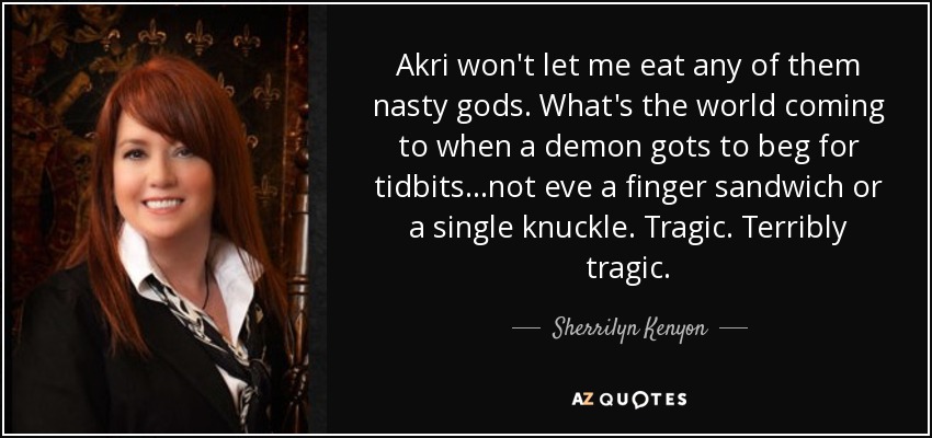 Akri won't let me eat any of them nasty gods. What's the world coming to when a demon gots to beg for tidbits...not eve a finger sandwich or a single knuckle. Tragic. Terribly tragic. - Sherrilyn Kenyon