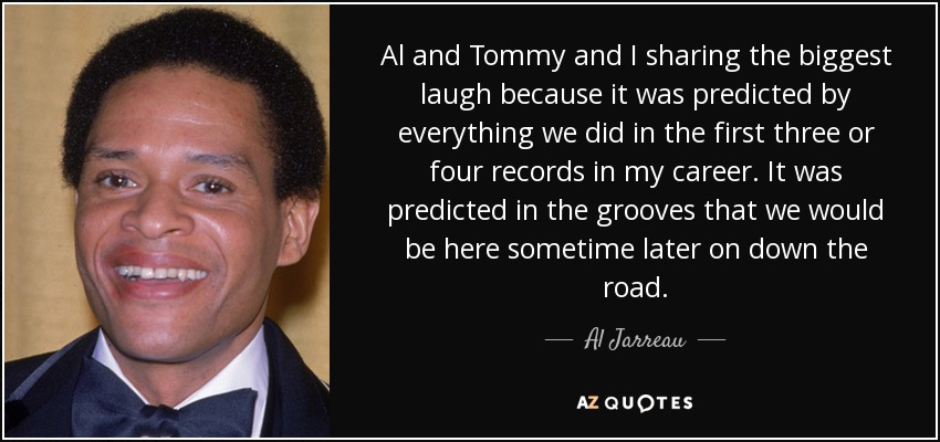 Al and Tommy and I sharing the biggest laugh because it was predicted by everything we did in the first three or four records in my career. It was predicted in the grooves that we would be here sometime later on down the road. - Al Jarreau
