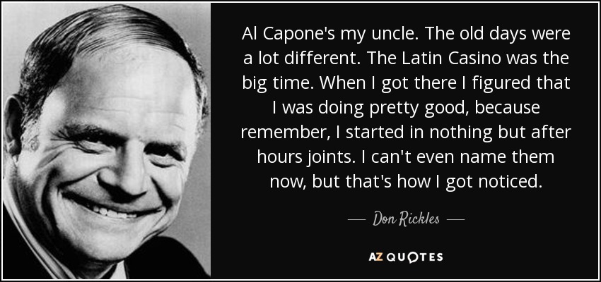 Al Capone's my uncle. The old days were a lot different. The Latin Casino was the big time. When I got there I figured that I was doing pretty good, because remember, I started in nothing but after hours joints. I can't even name them now, but that's how I got noticed. - Don Rickles