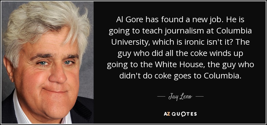 Al Gore has found a new job. He is going to teach journalism at Columbia University, which is ironic isn't it? The guy who did all the coke winds up going to the White House, the guy who didn't do coke goes to Columbia. - Jay Leno