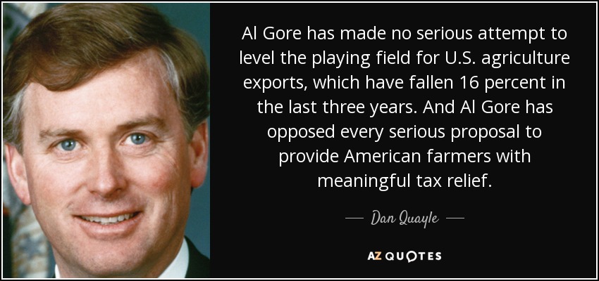 Al Gore has made no serious attempt to level the playing field for U.S. agriculture exports, which have fallen 16 percent in the last three years. And Al Gore has opposed every serious proposal to provide American farmers with meaningful tax relief. - Dan Quayle