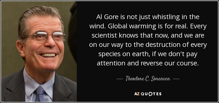 Al Gore is not just whistling in the wind. Global warming is for real. Every scientist knows that now, and we are on our way to the destruction of every species on earth, if we don't pay attention and reverse our course. - Theodore C. Sorensen