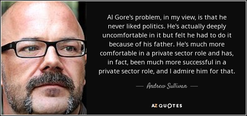 Al Gore's problem, in my view, is that he never liked politics. He's actually deeply uncomfortable in it but felt he had to do it because of his father. He's much more comfortable in a private sector role and has, in fact, been much more successful in a private sector role, and I admire him for that. - Andrew Sullivan