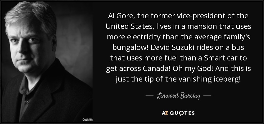 Al Gore, the former vice-president of the United States, lives in a mansion that uses more electricity than the average family's bungalow! David Suzuki rides on a bus that uses more fuel than a Smart car to get across Canada! Oh my God! And this is just the tip of the vanishing iceberg! - Linwood Barclay