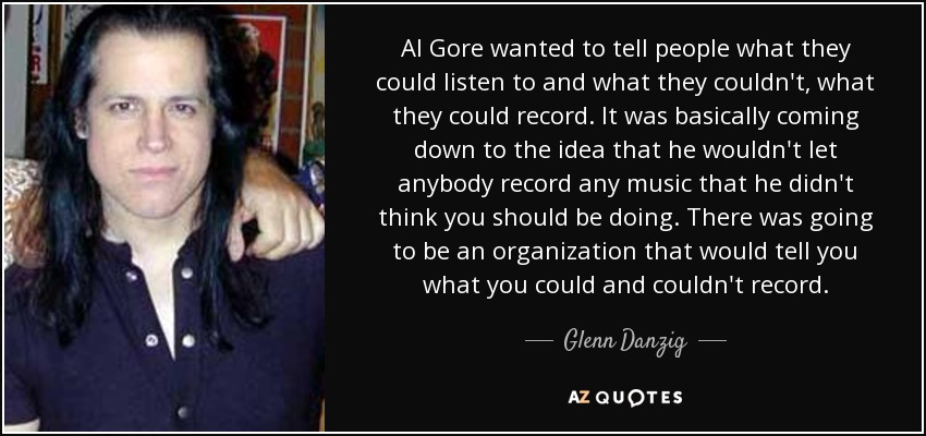 Al Gore wanted to tell people what they could listen to and what they couldn't, what they could record. It was basically coming down to the idea that he wouldn't let anybody record any music that he didn't think you should be doing. There was going to be an organization that would tell you what you could and couldn't record. - Glenn Danzig