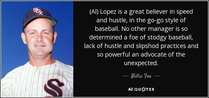 (Al) Lopez is a great believer in speed and hustle, in the go-go style of baseball. No other manager is so determined a foe of stodgy baseball, lack of hustle and slipshod practices and so powerful an advocate of the unexpected. - Nellie Fox