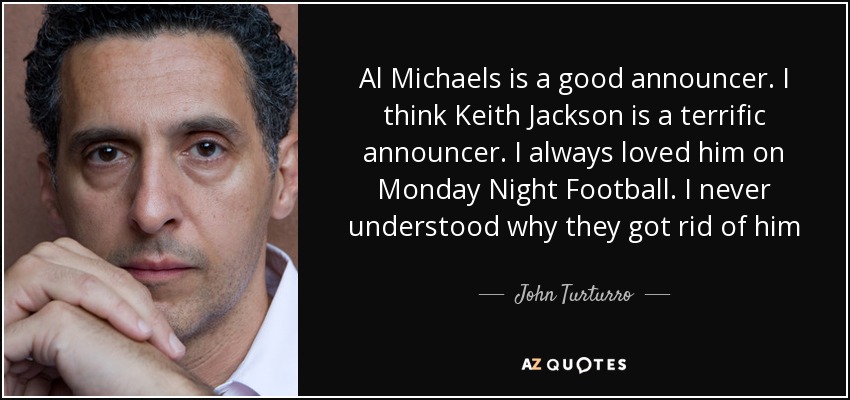 Al Michaels is a good announcer. I think Keith Jackson is a terrific announcer. I always loved him on Monday Night Football. I never understood why they got rid of him - John Turturro