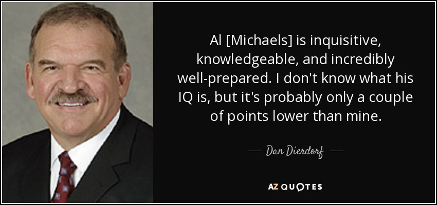 Al [Michaels] is inquisitive, knowledgeable, and incredibly well-prepared. I don't know what his IQ is, but it's probably only a couple of points lower than mine. - Dan Dierdorf