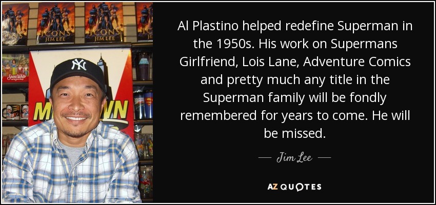 Al Plastino helped redefine Superman in the 1950s. His work on Supermans Girlfriend, Lois Lane, Adventure Comics and pretty much any title in the Superman family will be fondly remembered for years to come. He will be missed. - Jim Lee
