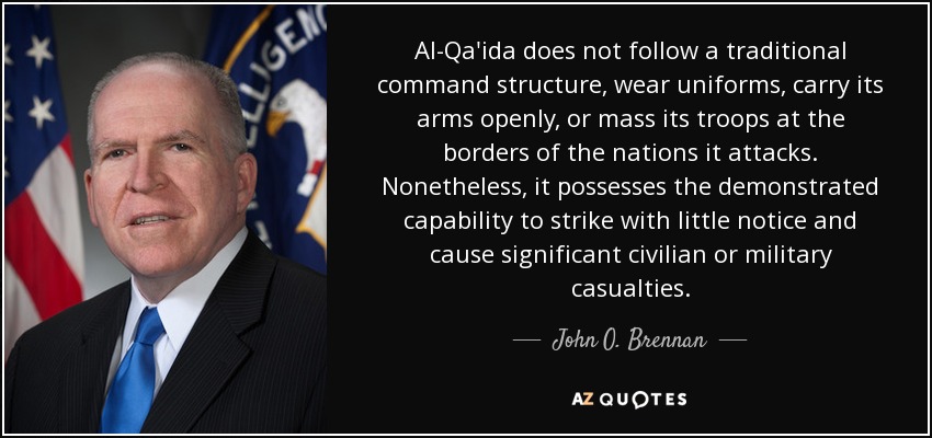 Al-Qa'ida does not follow a traditional command structure, wear uniforms, carry its arms openly, or mass its troops at the borders of the nations it attacks. Nonetheless, it possesses the demonstrated capability to strike with little notice and cause significant civilian or military casualties. - John O. Brennan