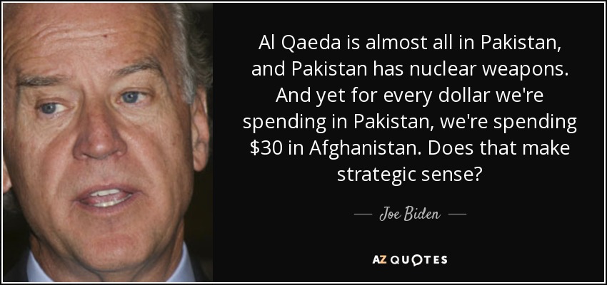 Al Qaeda is almost all in Pakistan, and Pakistan has nuclear weapons. And yet for every dollar we're spending in Pakistan, we're spending $30 in Afghanistan. Does that make strategic sense? - Joe Biden