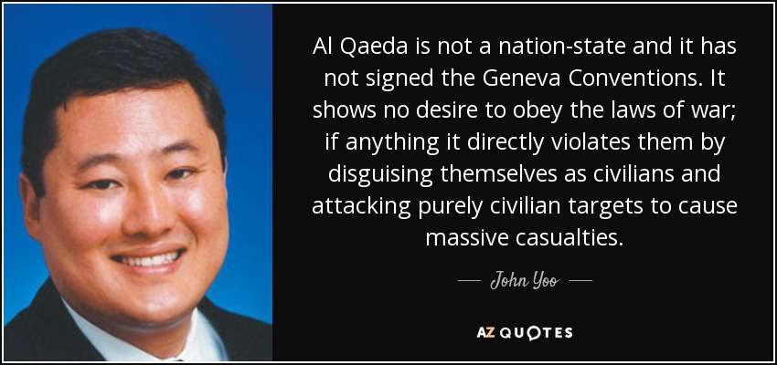 Al Qaeda is not a nation-state and it has not signed the Geneva Conventions. It shows no desire to obey the laws of war; if anything it directly violates them by disguising themselves as civilians and attacking purely civilian targets to cause massive casualties. - John Yoo