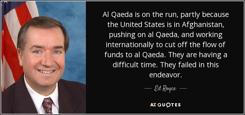 Al Qaeda is on the run, partly because the United States is in Afghanistan, pushing on al Qaeda, and working internationally to cut off the flow of funds to al Qaeda. They are having a difficult time. They failed in this endeavor. - Ed Royce
