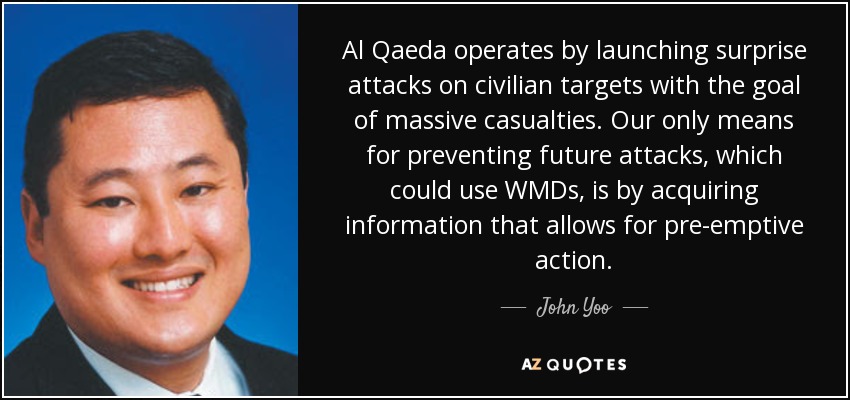 Al Qaeda operates by launching surprise attacks on civilian targets with the goal of massive casualties. Our only means for preventing future attacks, which could use WMDs, is by acquiring information that allows for pre-emptive action. - John Yoo