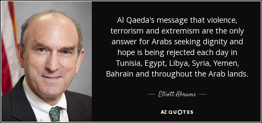 Al Qaeda's message that violence, terrorism and extremism are the only answer for Arabs seeking dignity and hope is being rejected each day in Tunisia, Egypt, Libya, Syria, Yemen, Bahrain and throughout the Arab lands. - Elliott Abrams