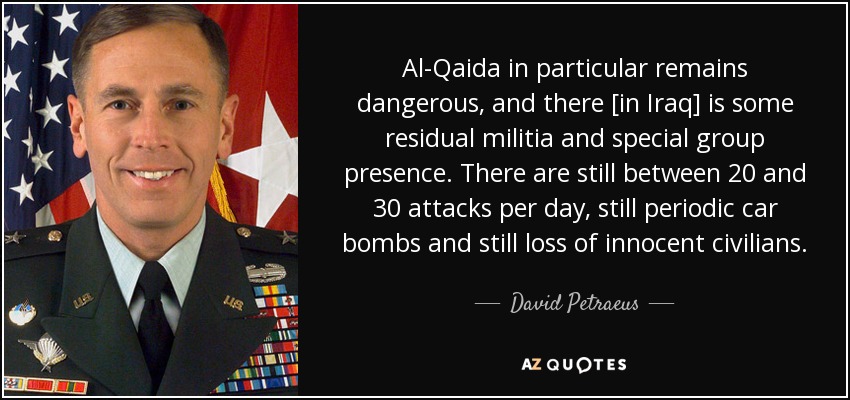 Al-Qaida in particular remains dangerous, and there [in Iraq] is some residual militia and special group presence. There are still between 20 and 30 attacks per day, still periodic car bombs and still loss of innocent civilians. - David Petraeus